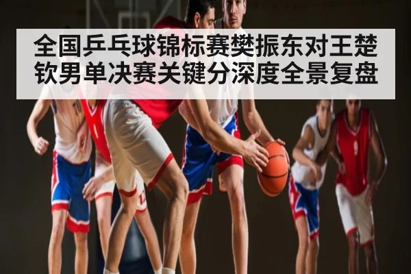 全国乒乓球锦标赛樊振东对王楚钦男单决赛关键分深度全景复盘
