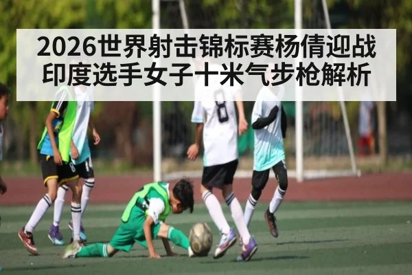 2026世界射击锦标赛杨倩迎战印度选手女子十米气步枪解析